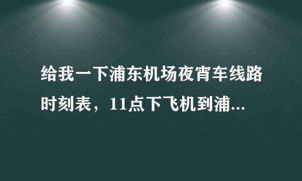 给我一下浦东机场夜宵车线路时刻表，11点下飞机到浦东机场，要到上海火车站，或者虹桥火车站都行。