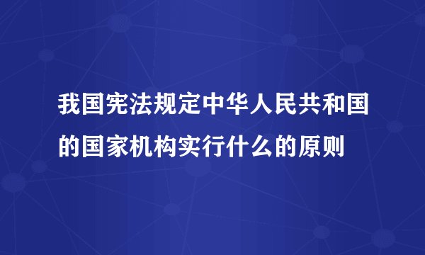 我国宪法规定中华人民共和国的国家机构实行什么的原则