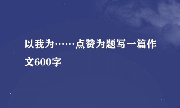 以我为……点赞为题写一篇作文600字