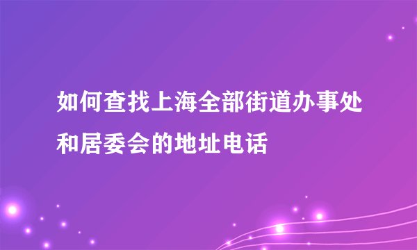 如何查找上海全部街道办事处和居委会的地址电话