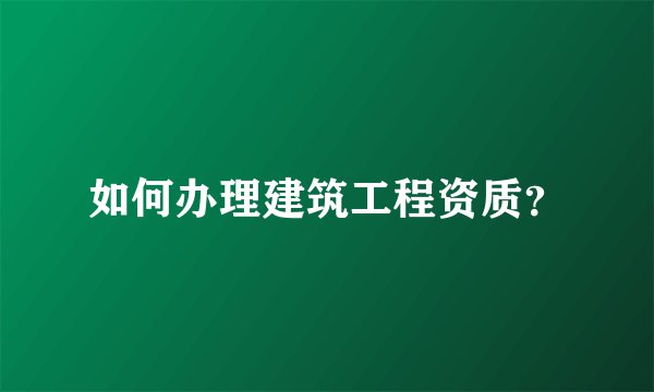 如何办理建筑工程资质？