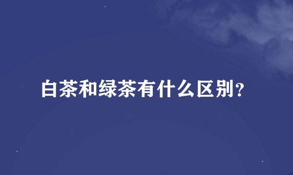 白茶和绿茶有什么区别？