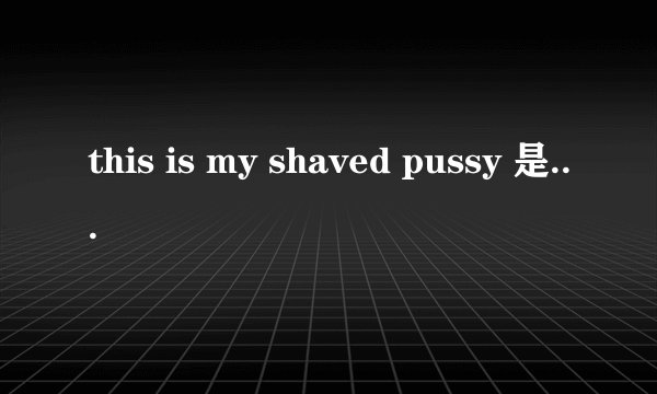this is my shaved pussy 是什么意思?