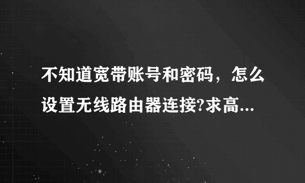 不知道宽带账号和密码，怎么设置无线路由器连接?求高手！！！急！！！