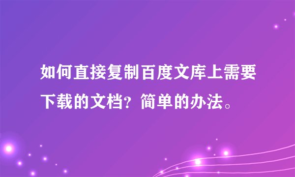 如何直接复制百度文库上需要下载的文档？简单的办法。
