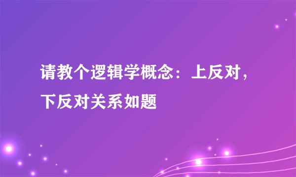 请教个逻辑学概念：上反对，下反对关系如题