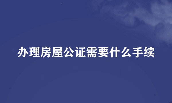 办理房屋公证需要什么手续