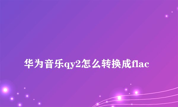 
华为音乐qy2怎么转换成flac

