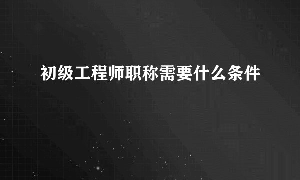 初级工程师职称需要什么条件
