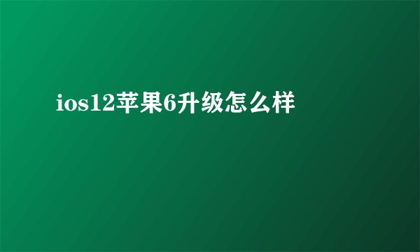 ios12苹果6升级怎么样