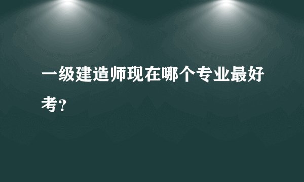 一级建造师现在哪个专业最好考？