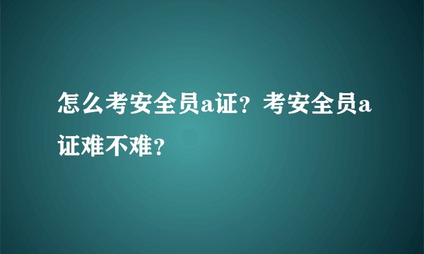 怎么考安全员a证？考安全员a证难不难？