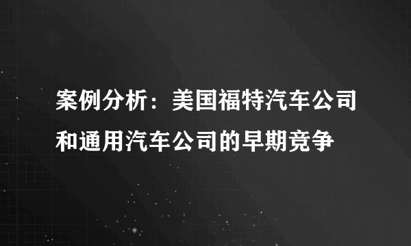 案例分析：美国福特汽车公司和通用汽车公司的早期竞争