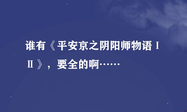 谁有《平安京之阴阳师物语ⅠⅡ》，要全的啊……
