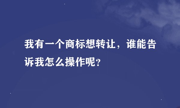 我有一个商标想转让，谁能告诉我怎么操作呢？