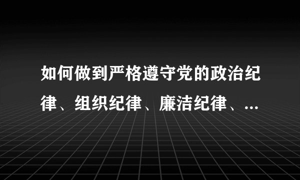 如何做到严格遵守党的政治纪律、组织纪律、廉洁纪律、群众纪律、工作纪律和生