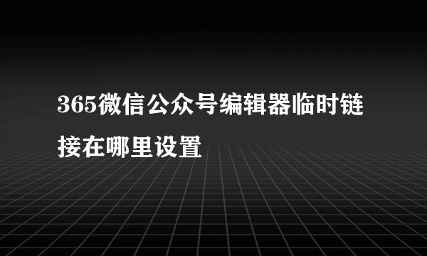 365微信公众号编辑器临时链接在哪里设置