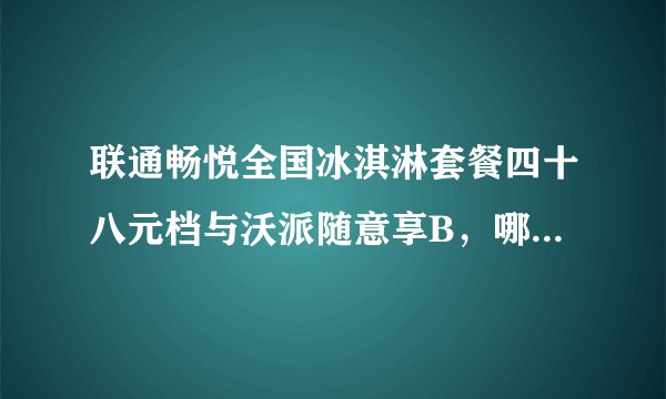 联通畅悦全国冰淇淋套餐四十八元档与沃派随意享B，哪个套餐适合我，或者联通目前5G哪个套餐更划算？