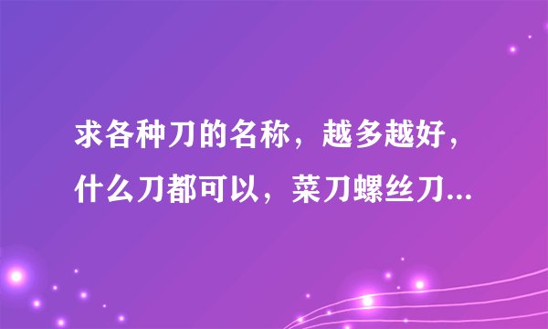 求各种刀的名称，越多越好，什么刀都可以，菜刀螺丝刀青龙偃月刀，带刀字就行谢谢