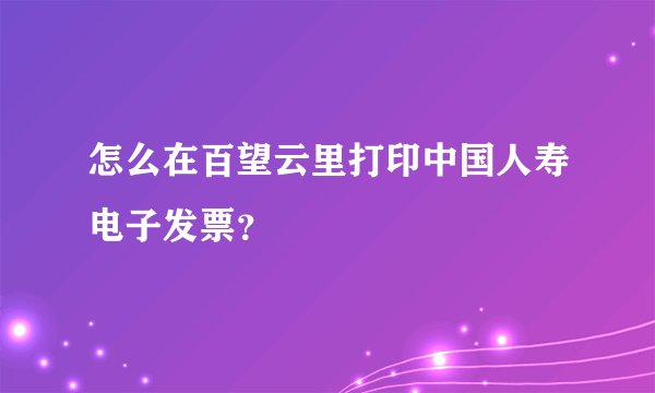 怎么在百望云里打印中国人寿电子发票？