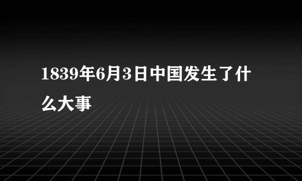 1839年6月3日中国发生了什么大事
