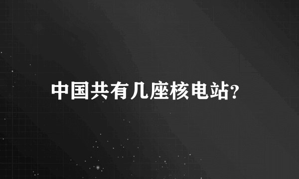 中国共有几座核电站？