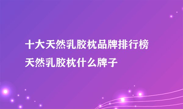十大天然乳胶枕品牌排行榜 天然乳胶枕什么牌子