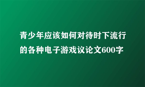 青少年应该如何对待时下流行的各种电子游戏议论文600字