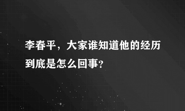 李春平，大家谁知道他的经历到底是怎么回事？