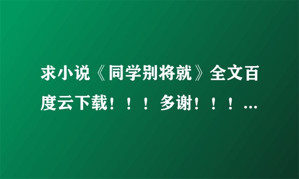 求小说《同学别将就》全文百度云下载！！！多谢！！！！快快快！！！