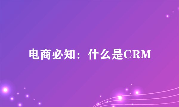 电商必知：什么是CRM