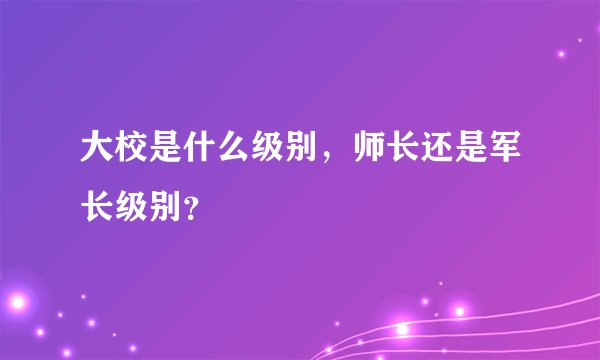 大校是什么级别，师长还是军长级别？