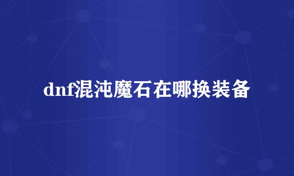 dnf混沌魔石在哪换装备