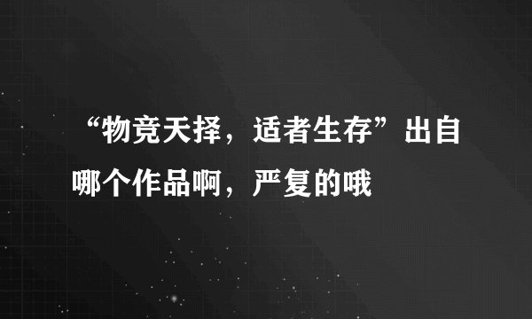 “物竞天择，适者生存”出自哪个作品啊，严复的哦