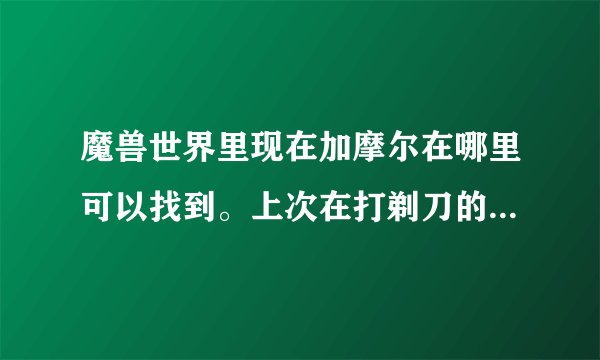 魔兽世界里现在加摩尔在哪里可以找到。上次在打剃刀的时候突然看到一个不知道哪来的牛头人喊了一声：加摩