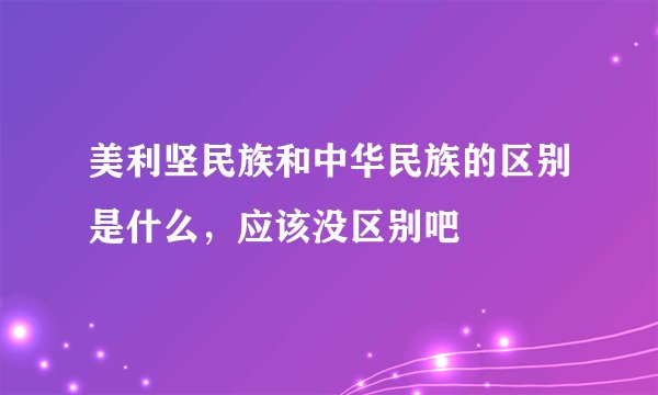 美利坚民族和中华民族的区别是什么，应该没区别吧
