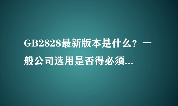 GB2828最新版本是什么？一般公司选用是否得必须为新版啊？