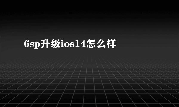6sp升级ios14怎么样