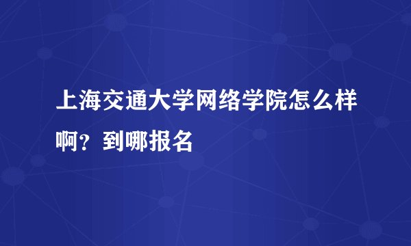 上海交通大学网络学院怎么样啊？到哪报名