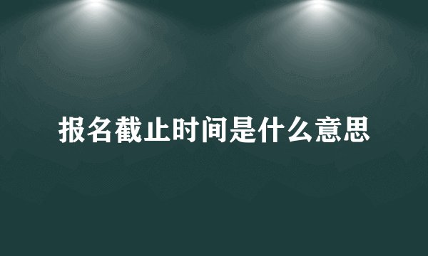 报名截止时间是什么意思
