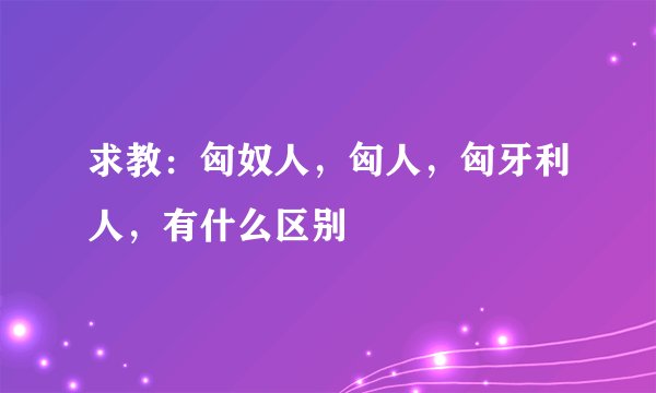 求教：匈奴人，匈人，匈牙利人，有什么区别