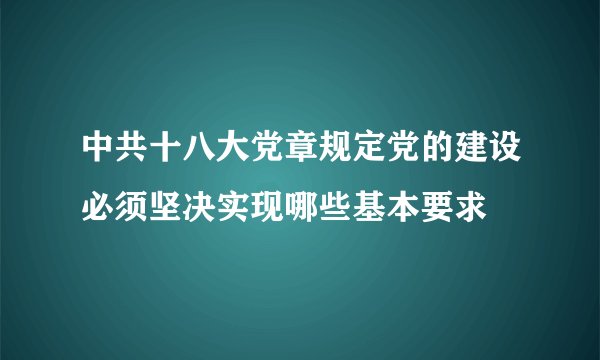 中共十八大党章规定党的建设必须坚决实现哪些基本要求