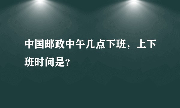 中国邮政中午几点下班，上下班时间是？