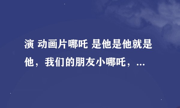 演 动画片哪吒 是他是他就是他，我们的朋友小哪吒， 歌名是什么啊？？