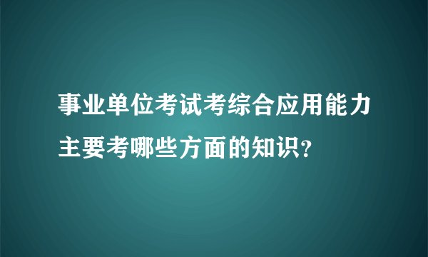 事业单位考试考综合应用能力主要考哪些方面的知识？