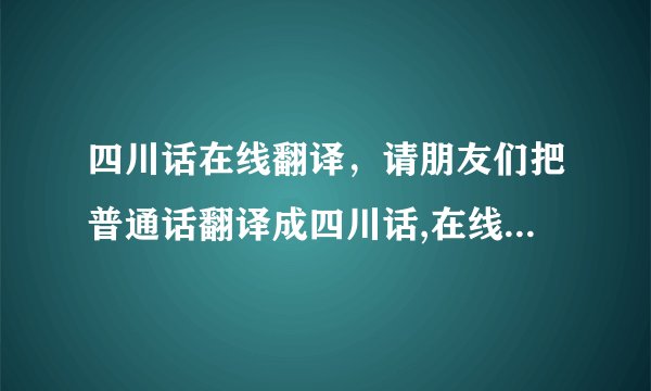 四川话在线翻译，请朋友们把普通话翻译成四川话,在线等,感激不尽