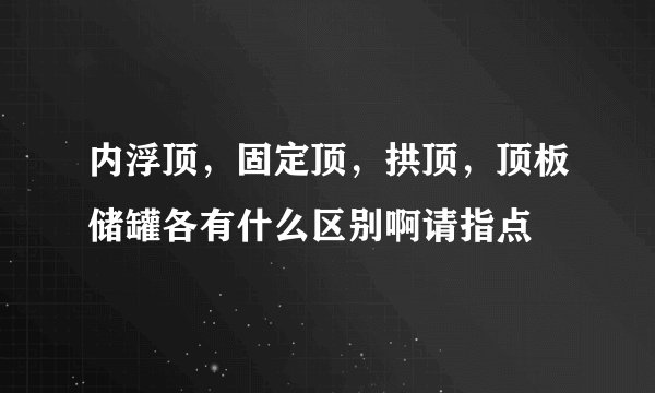 内浮顶，固定顶，拱顶，顶板储罐各有什么区别啊请指点