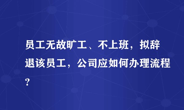 员工无故旷工、不上班，拟辞退该员工，公司应如何办理流程？