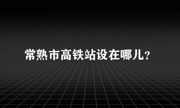 常熟市高铁站设在哪儿？