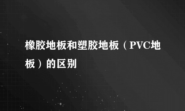 橡胶地板和塑胶地板（PVC地板）的区别